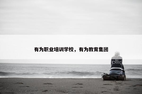 有为职业培训学校，有为教育集团