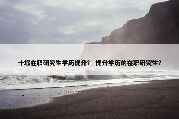 十堰在职研究生学历提升？ 提升学历的在职研究生？