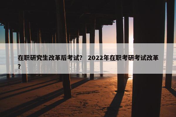 在职研究生改革后考试？ 2022年在职考研考试改革？
