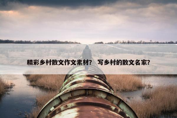 精彩乡村散文作文素材？ 写乡村的散文名家？