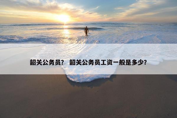 韶关公务员？ 韶关公务员工资一般是多少？