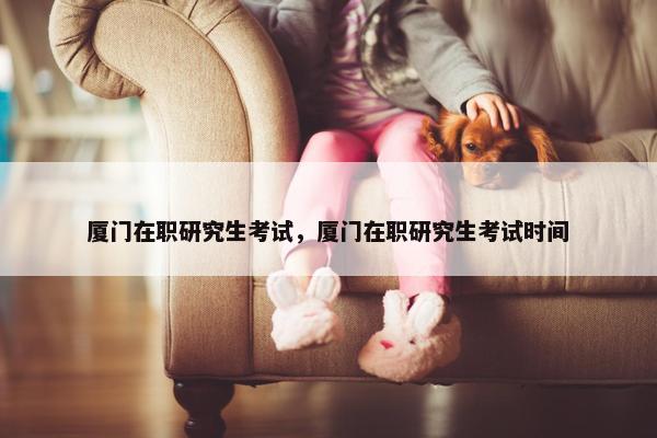厦门在职研究生考试，厦门在职研究生考试时间