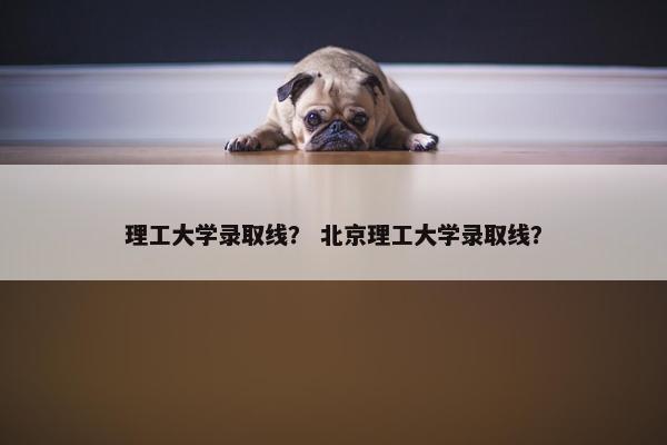 理工大学录取线？ 北京理工大学录取线？