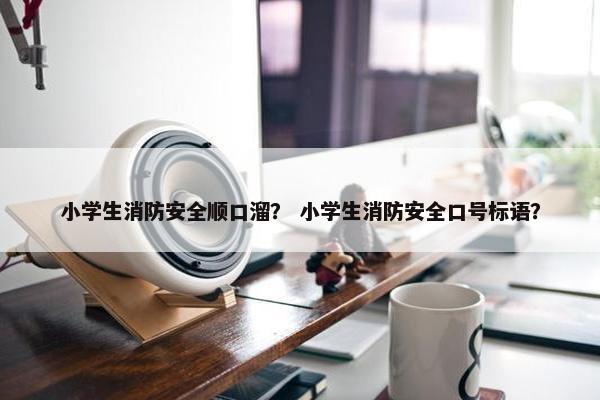 小学生消防安全顺口溜？ 小学生消防安全口号标语？