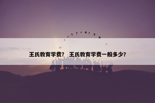 王氏教育学费？ 王氏教育学费一般多少？