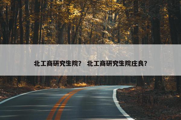 北工商研究生院？ 北工商研究生院庄良？