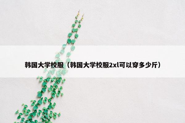 韩国大学校服（韩国大学校服2xl可以穿多少斤）