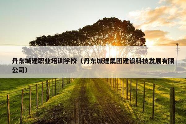 丹东城建职业培训学校（丹东城建集团建设科技发展有限公司）