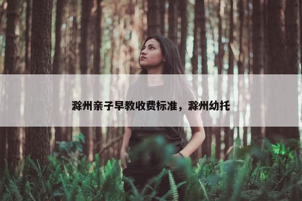 滁州亲子早教收费标准，滁州幼托