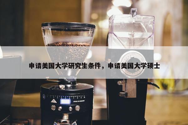 申请美国大学研究生条件，申请美国大学硕士