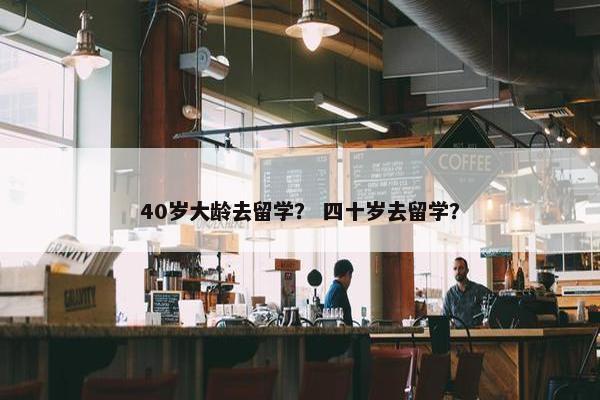 40岁大龄去留学？ 四十岁去留学？