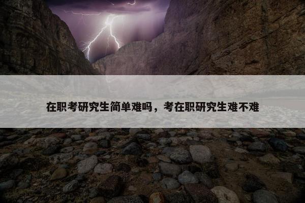 在职考研究生简单难吗，考在职研究生难不难