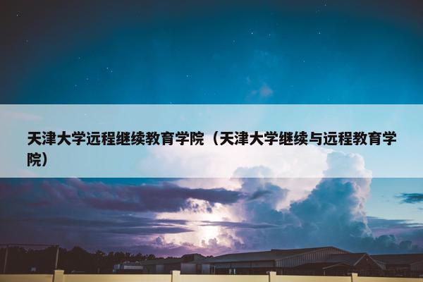 天津大学远程继续教育学院（天津大学继续与远程教育学院）