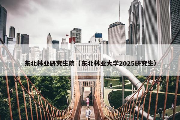 东北林业研究生院（东北林业大学2025研究生）