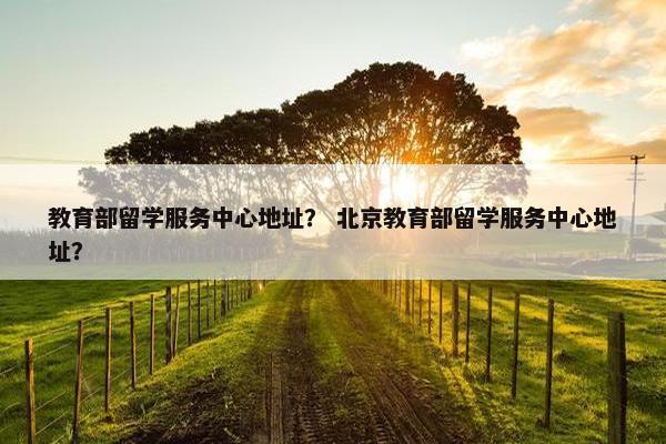 教育部留学服务中心地址？ 北京教育部留学服务中心地址？