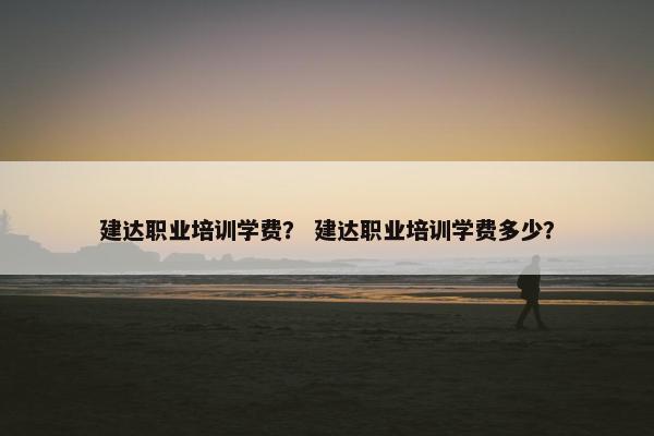 建达职业培训学费？ 建达职业培训学费多少？