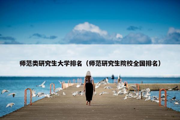 师范类研究生大学排名（师范研究生院校全国排名）