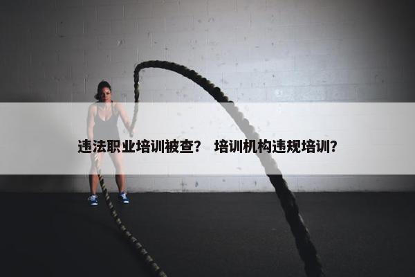 违法职业培训被查？ 培训机构违规培训？