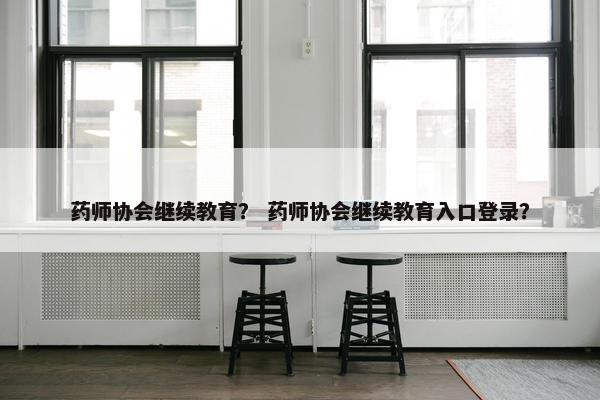 药师协会继续教育？ 药师协会继续教育入口登录？