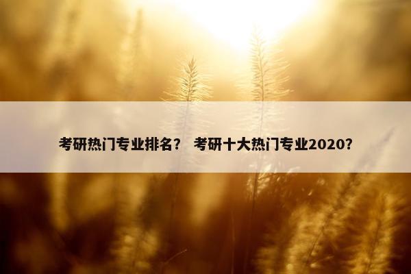 考研热门专业排名？ 考研十大热门专业2020？