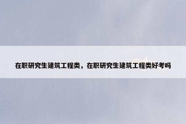 在职研究生建筑工程类，在职研究生建筑工程类好考吗