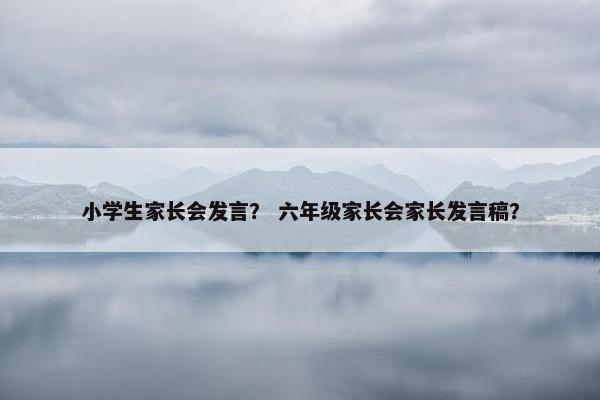 小学生家长会发言？ 六年级家长会家长发言稿？