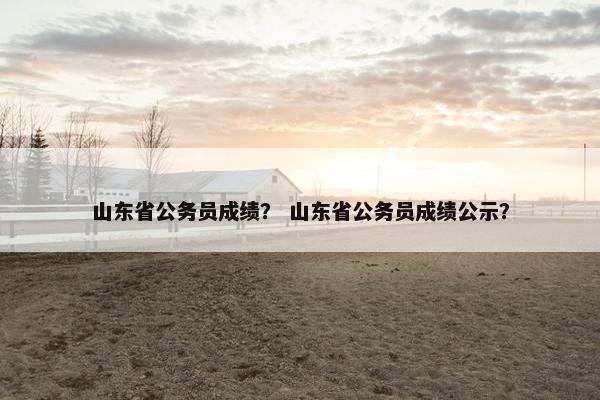 山东省公务员成绩？ 山东省公务员成绩公示？