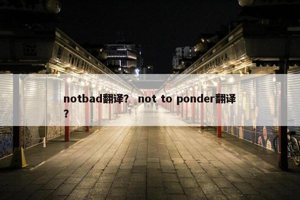notbad翻译？ not to ponder翻译？