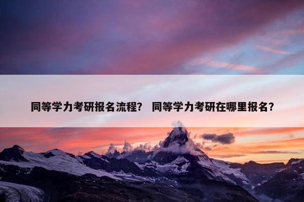 同等学力考研报名流程？ 同等学力考研在哪里报名？