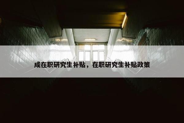 成在职研究生补贴，在职研究生补贴政策