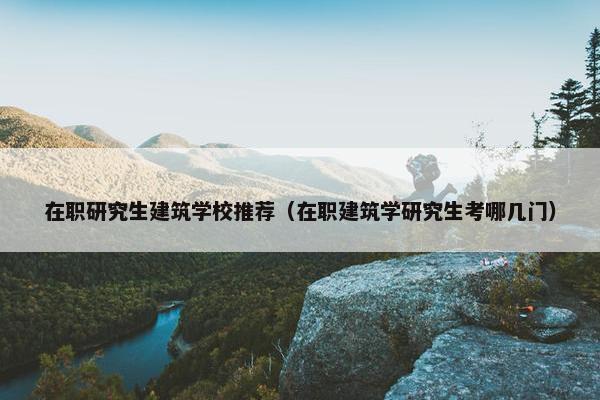 在职研究生建筑学校推荐（在职建筑学研究生考哪几门）