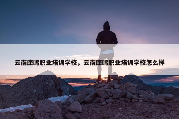 云南康鸣职业培训学校，云南康鸣职业培训学校怎么样