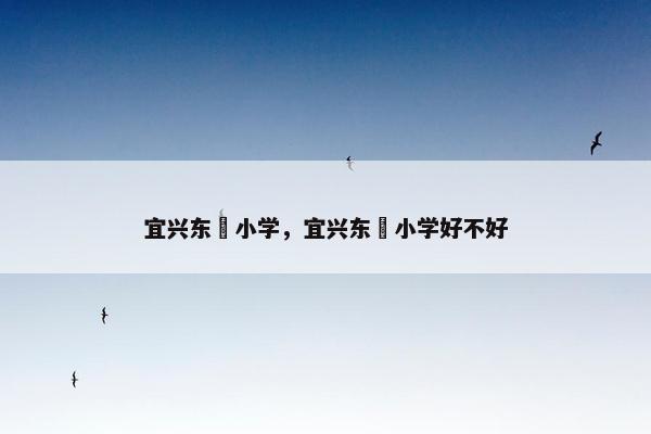 宜兴东氿小学，宜兴东氿小学好不好