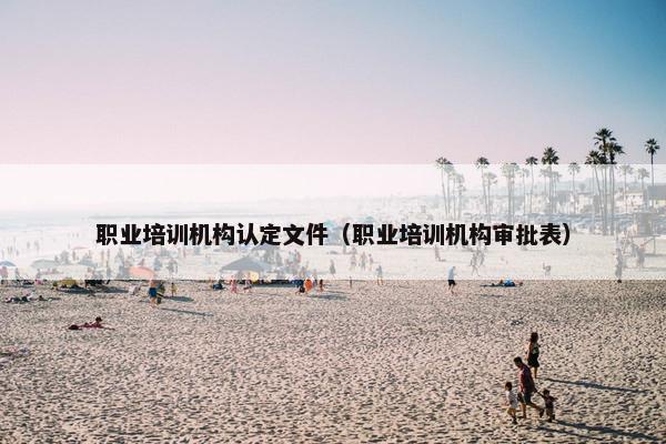 职业培训机构认定文件（职业培训机构审批表）