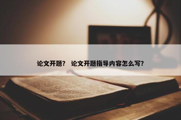 论文开题？ 论文开题指导内容怎么写？