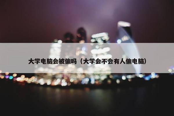 大学电脑会被偷吗（大学会不会有人偷电脑）