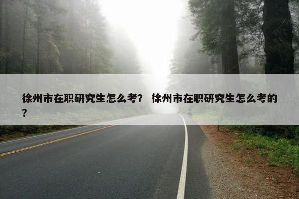 徐州市在职研究生怎么考？ 徐州市在职研究生怎么考的？