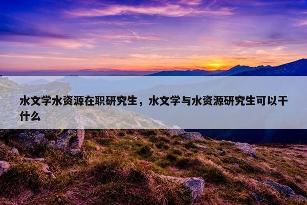 水文学水资源在职研究生，水文学与水资源研究生可以干什么