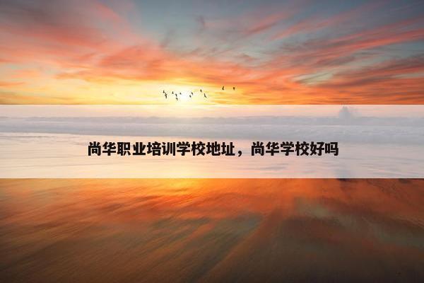 尚华职业培训学校地址，尚华学校好吗