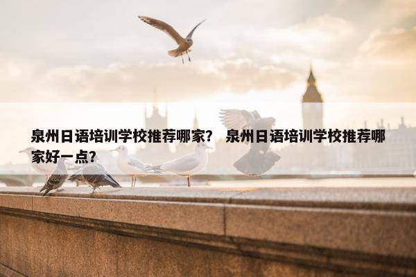 泉州日语培训学校推荐哪家？ 泉州日语培训学校推荐哪家好一点？