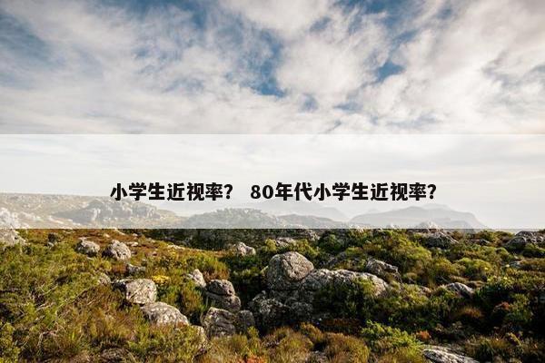 小学生近视率？ 80年代小学生近视率？