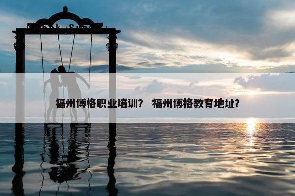 福州博格职业培训？ 福州博格教育地址？