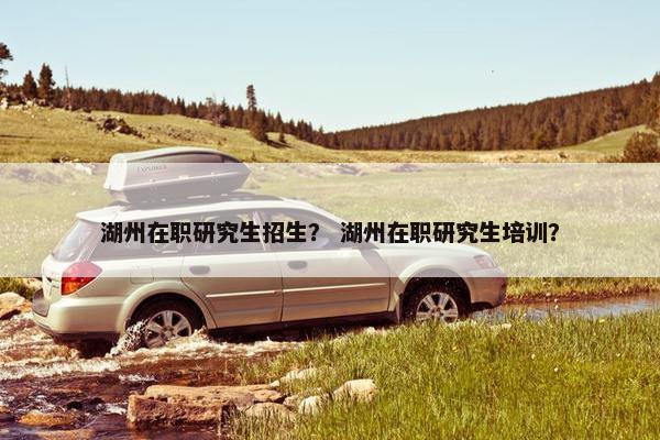 湖州在职研究生招生？ 湖州在职研究生培训？