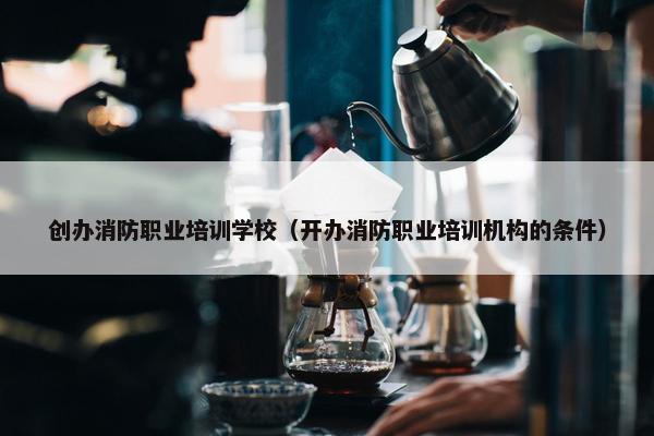 创办消防职业培训学校（开办消防职业培训机构的条件）