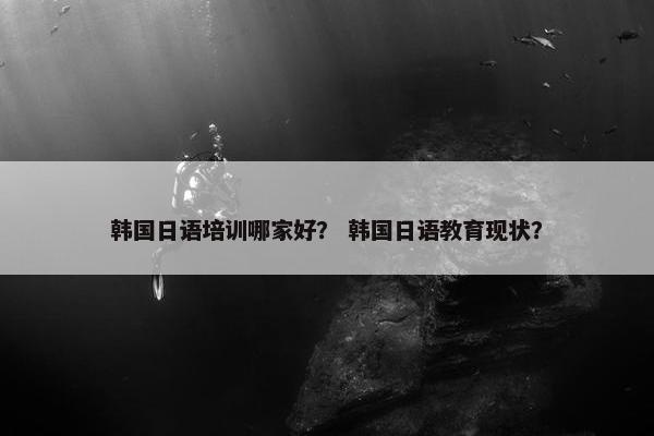 韩国日语培训哪家好？ 韩国日语教育现状？