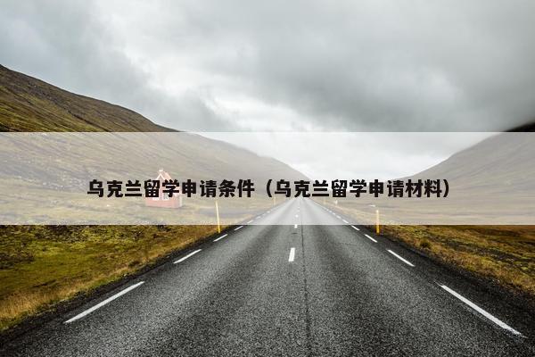 乌克兰留学申请条件（乌克兰留学申请材料）