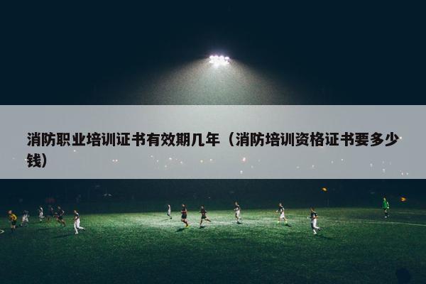 消防职业培训证书有效期几年（消防培训资格证书要多少钱）