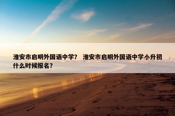 淮安市启明外国语中学？ 淮安市启明外国语中学小升初什么时候报名？