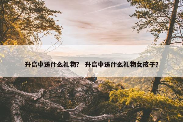 升高中送什么礼物？ 升高中送什么礼物女孩子？