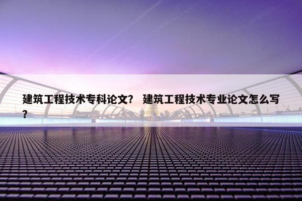 建筑工程技术专科论文？ 建筑工程技术专业论文怎么写？